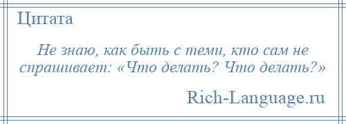 
    Не знаю, как быть с теми, кто сам не спрашивает: «Что делать? Что делать?»