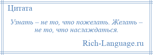 
    Узнать – не то, что пожелать. Желать – не то, что наслаждаться.
