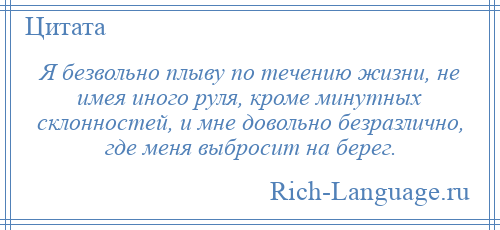 
    Я безвольно плыву по течению жизни, не имея иного руля, кроме минутных склонностей, и мне довольно безразлично, где меня выбросит на берег.