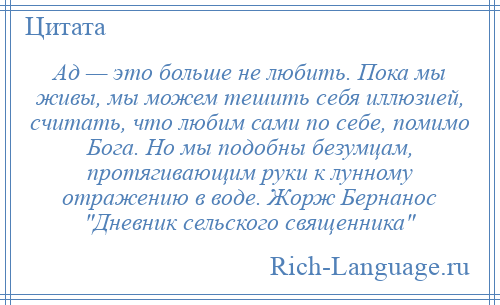 
    Ад — это больше не любить. Пока мы живы, мы можем тешить себя иллюзией, считать, что любим сами по себе, помимо Бога. Но мы подобны безумцам, протягивающим руки к лунному отражению в воде. Жорж Бернанос Дневник сельского священника 