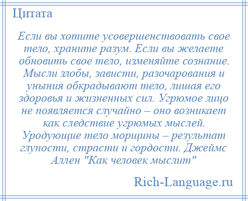 
    Если вы хотите усовершенствовать свое тело, храните разум. Если вы желаете обновить свое тело, изменяйте сознание. Мысли злобы, зависти, разочарования и уныния обкрадывают тело, лишая его здоровья и жизненных сил. Угрюмое лицо не появляется случайно – оно возникает как следствие угрюмых мыслей. Уродующие тело морщины – результат глупости, страсти и гордости. Джеймс Аллен Как человек мыслит 