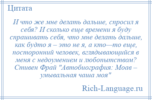 
    И что же мне делать дальше, спросил я себя? И сколько еще времени я буду спрашивать себя, что мне делать дальше, как будто я – это не я, а кто—то еще, посторонний человек, вглядывающийся в меня с недоумением и любопытством? Стивен Фрай Автобиография: Моав – умывальная чаша моя 