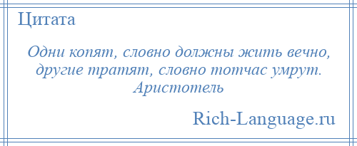 
    Одни копят, словно должны жить вечно, другие тратят, словно тотчас умрут. Аристотель