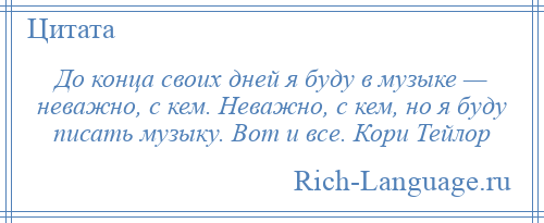 
    До конца своих дней я буду в музыке — неважно, с кем. Неважно, с кем, но я буду писать музыку. Вот и все. Кори Тейлор