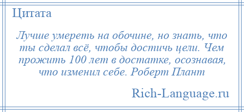 
    Лучше умереть на обочине, но знать, что ты сделал всё, чтобы достичь цели. Чем прожить 100 лет в достатке, осознавая, что изменил себе. Роберт Плант