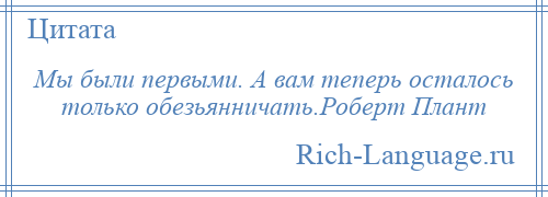 
    Мы были первыми. А вам теперь осталось только обезьянничать.Роберт Плант