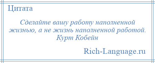 
    Сделайте вашу работу наполненной жизнью, а не жизнь наполненной работой. Курт Кобейн