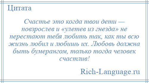 
    Счастье это когда твои дети — повзрослев и «улетев из гнезда» не перестают тебя любить так, как ты всю жизнь любил и любишь их. Любовь должна быть бумерангом, только тогда человек счастлив!