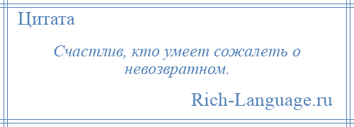 
    Счастлив, кто умеет сожалеть о невозвратном.