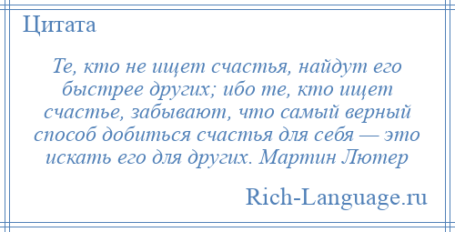 
    Те, кто не ищет счастья, найдут его быстрее других; ибо те, кто ищет счастье, забывают, что самый верный способ добиться счастья для себя — это искать его для других. Мартин Лютер