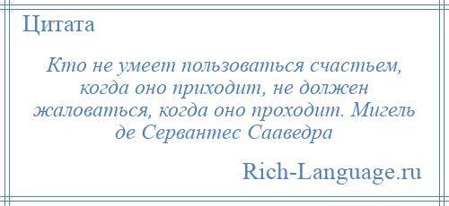 
    Кто не умеет пользоваться счастьем, когда оно приходит, не должен жаловаться, когда оно проходит. Мигель де Сервантес Сааведра