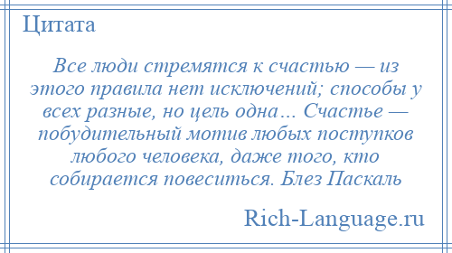 
    Все люди стремятся к счастью — из этого правила нет исключений; способы у всех разные, но цель одна… Счастье — побудительный мотив любых поступков любого человека, даже того, кто собирается повеситься. Блез Паскаль