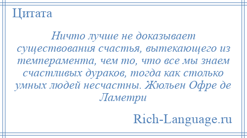 
    Ничто лучше не доказывает существования счастья, вытекающего из темперамента, чем то, что все мы знаем счастливых дураков, тогда как столько умных людей несчастны. Жюльен Офре де Ламетри