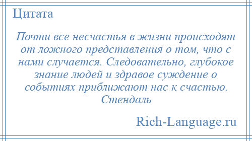 
    Почти все несчастья в жизни происходят от ложного представления о том, что с нами случается. Следовательно, глубокое знание людей и здравое суждение о событиях приближают нас к счастью. Стендаль