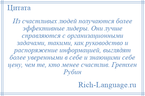 
    Из счастливых людей получаются более эффективные лидеры. Они лучше справляются с организационными задачами, такими, как руководство и распоряжение информацией, выглядят более уверенными в себе и знающими себе цену, чем те, кто менее счастлив. Гретхен Рубин