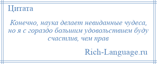 
    Конечно, наука делает невиданные чудеса, но я с гораздо большим удовольствием буду счастлив, чем прав