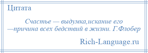 
    Счастье — выдумка,искание его —причина всех бедствий в жизни. Г.Флобер