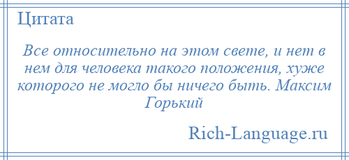 
    Все относительно на этом свете, и нет в нем для человека такого положения, хуже которого не могло бы ничего быть. Максим Горький