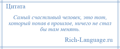 
    Самый счастливый человек, это тот, который попав в прошлое, ничего не стал бы там менять.
