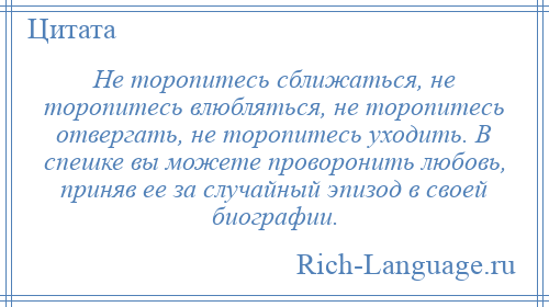 
    Не торопитесь сближаться, не торопитесь влюбляться, не торопитесь отвергать, не торопитесь уходить. В спешке вы можете проворонить любовь, приняв ее за случайный эпизод в своей биографии.