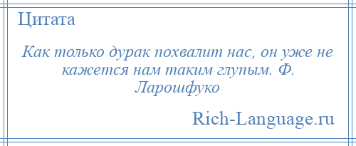 
    Как только дурак похвалит нас, он уже не кажется нам таким глупым. Ф. Ларошфуко