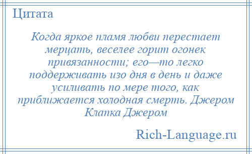
    Когда яркое пламя любви перестает мерцать, веселее горит огонек привязанности; его—то легко поддерживать изо дня в день и даже усиливать по мере того, как приближается холодная смерть. Джером Клапка Джером