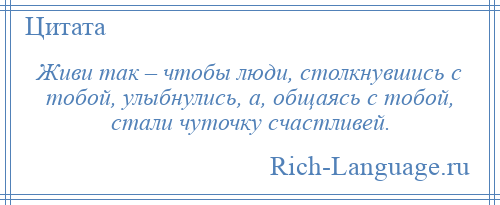 
    Живи так – чтобы люди, столкнувшись с тобой, улыбнулись, а, общаясь с тобой, стали чуточку счастливей.