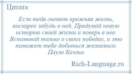 
    Если тебя гнетет прежняя жизнь, поскорее забудь о ней. Придумай новую историю своей жизни и поверь в нее. Вспоминай только о своих победах, и это поможет тебе добиться желаемого. Пауло Коэльо