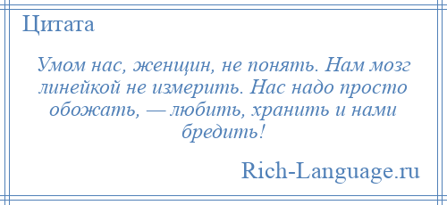 
    Умом нас, женщин, не понять. Нам мозг линейкой не измерить. Нас надо просто обожать, — любить, хранить и нами бредить!