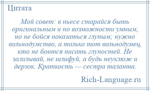 
    Мой совет: в пьесе старайся быть оригинальным и по возможности умным, но не бойся показаться глупым; нужно вольнодумство, а только тот вольнодумец, кто не боится писать глупостей. Не зализывай, не шлифуй, а будь неуклюж и дерзок. Краткость — сестра таланта.