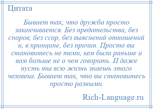 
    Бывает так, что дружба просто заканчивается. Без предательства, без споров, без ссор, без выяснений отношений и, в принципе, без причин. Просто вы становитесь не теми, кем были раньше и вам больше не о чем говорить. И даже пусть ты всю жизнь знаешь этого человека. Бывает так, что вы становитесь просто разными.