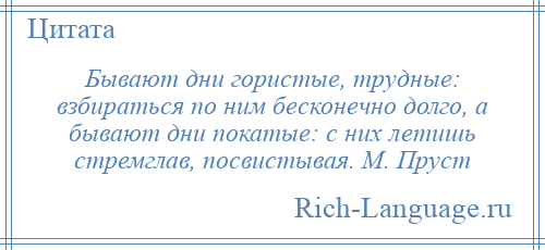 
    Бывают дни гористые, трудные: взбираться по ним бесконечно долго, а бывают дни покатые: с них летишь стремглав, посвистывая. М. Пруст