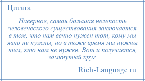 
    Наверное, самая большая нелепость человеческого существования заключается в том, что нам вечно нужен тот, кому мы явно не нужны, но в тоже время мы нужны тем, кто нам не нужен. Вот и получается, замкнутый круг.