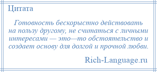 
    Готовность бескорыстно действовать на пользу другому, не считаться с личными интересами — это—то обстоятельство и создает основу для долгой и прочной любви.