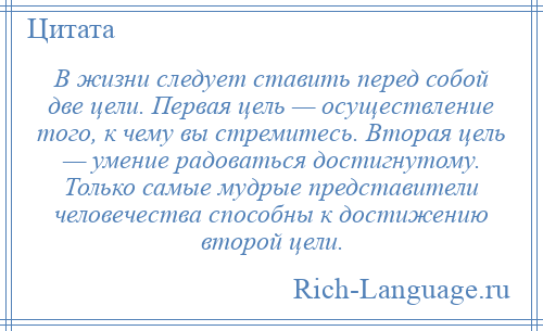
    В жизни следует ставить перед собой две цели. Первая цель — осуществление того, к чему вы стремитесь. Вторая цель — умение радоваться достигнутому. Только самые мудрые представители человечества способны к достижению второй цели.