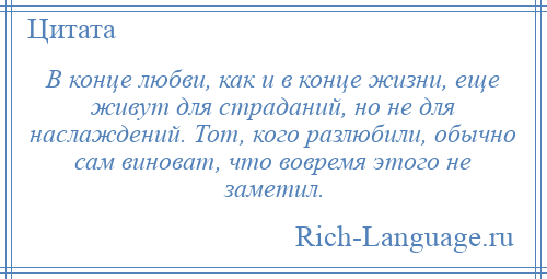 
    В конце любви, как и в конце жизни, еще живут для страданий, но не для наслаждений. Тот, кого разлюбили, обычно сам виноват, что вовремя этого не заметил.