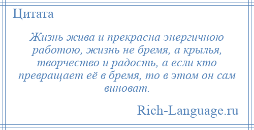 
    Жизнь жива и прекрасна энергичною работою, жизнь не бремя, а крылья, творчество и радость, а если кто превращает её в бремя, то в этом он сам виноват.