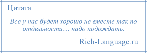 
    Все у нас будет хорошо не вместе так по отдельности.... надо подождать.