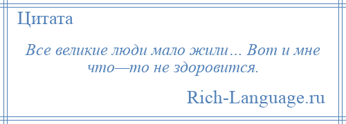 
    Все великие люди мало жили… Вот и мне что—то не здоровится.