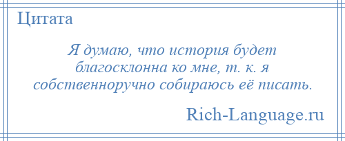 
    Я думаю, что история будет благосклонна ко мне, т. к. я собственноручно собираюсь её писать.