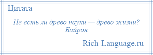 
    Не есть ли древо науки — древо жизни? Байрон