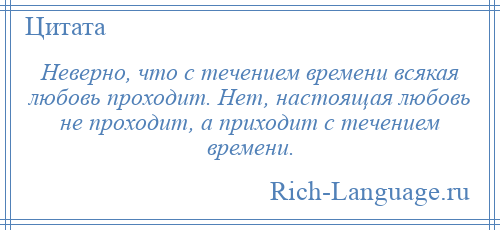 
    Неверно, что с течением времени всякая любовь проходит. Нет, настоящая любовь не проходит, а приходит с течением времени.
