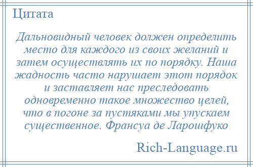 
    Дальновидный человек должен определить место для каждого из своих желаний и затем осуществлять их по порядку. Наша жадность часто нарушает этот порядок и заставляет нас преследовать одновременно такое множество целей, что в погоне за пустяками мы упускаем существенное. Франсуа де Ларошфуко
