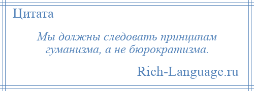 
    Мы должны следовать принципам гуманизма, а не бюрократизма.