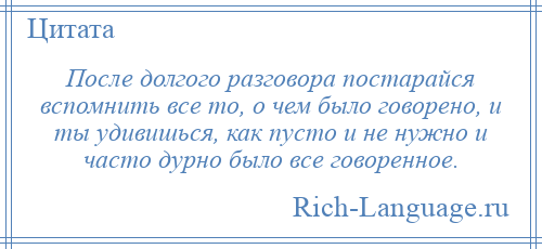 
    После долгого разговора постарайся вспомнить все то, о чем было говорено, и ты удивишься, как пусто и не нужно и часто дурно было все говоренное.