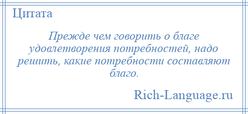 
    Прежде чем говорить о благе удовлетворения потребностей, надо решить, какие потребности составляют благо.