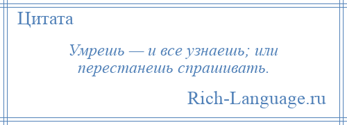 
    Умрешь — и все узнаешь; или перестанешь спрашивать.