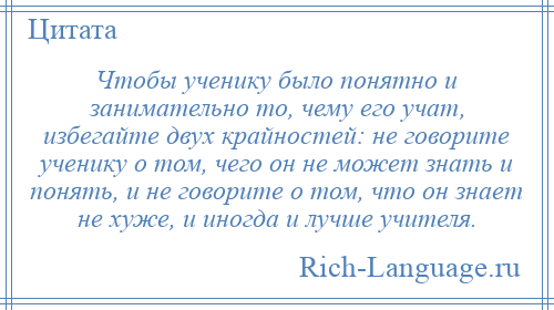 
    Чтобы ученику было понятно и занимательно то, чему его учат, избегайте двух крайностей: не говорите ученику о том, чего он не может знать и понять, и не говорите о том, что он знает не хуже, и иногда и лучше учителя.