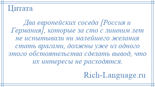 
    Два европейских соседа [Россия и Германия], которые за сто с лишним лет не испытывали ни малейшего желания стать врагами, должны уже из одного этого обстоятельства сделать вывод, что их интересы не расходятся.