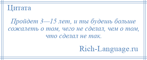 
    Пройдет 3—15 лет, и ты будешь больше сожалеть о том, чего не сделал, чем о том, что сделал не так.